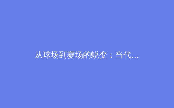 从球场到赛场的蜕变：当代体育新闻的深度叙事与专业转向 - 2