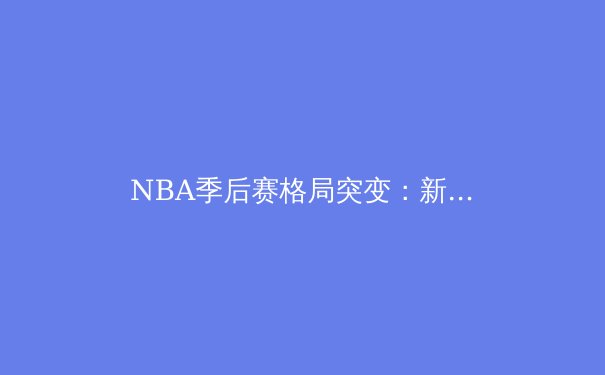 NBA季后赛格局突变：新生代球星崛起与联盟权力更迭 - 2