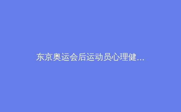 东京奥运会后运动员心理健康问题引发全球体育界深度反思