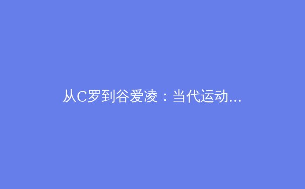 从C罗到谷爱凌：当代运动员商业价值与社会责任的平衡之道