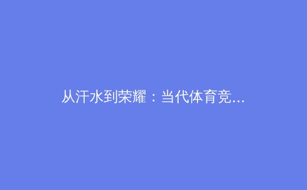 从汗水到荣耀：当代体育竞技背后的科学训练与人文精神探析