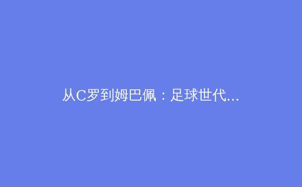 从C罗到姆巴佩：足球世代交替背后的战术演进与商业逻辑 - 4