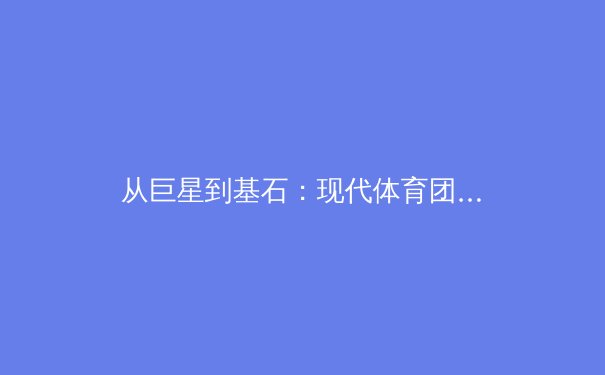 从巨星到基石：现代体育团队构建中文化传承与年轻力量的价值博弈 - 3
