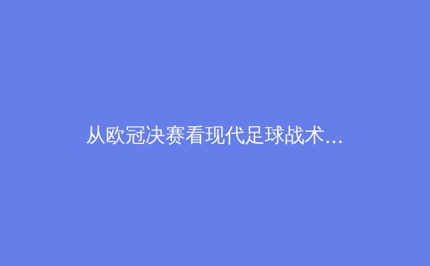 从欧冠决赛看现代足球战术演变：数据驱动下的空间博弈 - 3