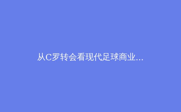 从C罗转会看现代足球商业与竞技的博弈 - 2